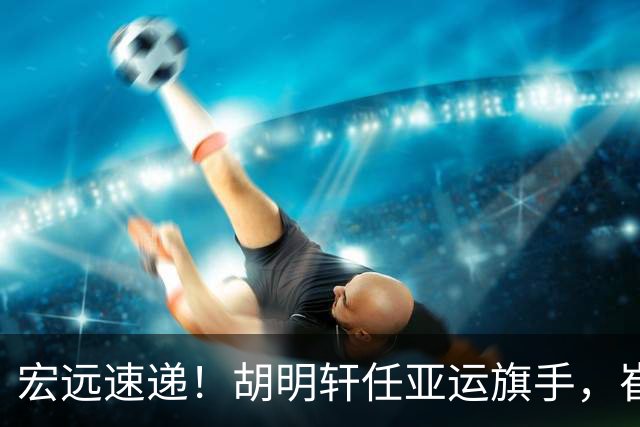 宏远速递！胡明轩任亚运旗手，崔永熙重回巅峰，广东分组结果出炉